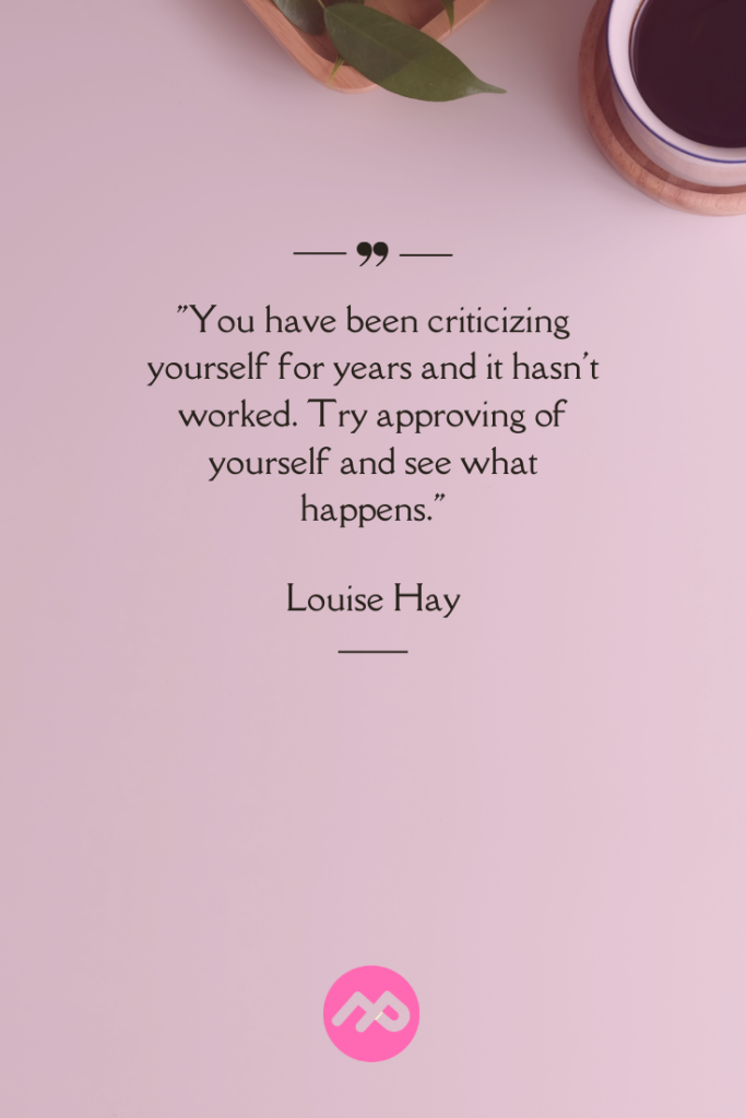 You have been criticizing yourself for years and it hasn’t worked. Try approving of yourself and see what happens.” – Louise Hay